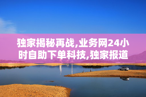 独家揭秘再战,业务网24小时自助下单科技,独家报道24小时智能自助下单平台，让购物更高效便捷！